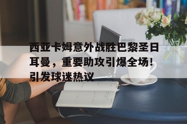 西亚卡姆意外战胜巴黎圣日耳曼，重要助攻引爆全场！引发球迷热议的简单介绍