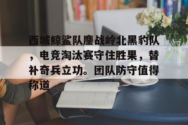 九游体育app-关于西城鲸鲨队鏖战岭北黑豹队，电竞淘汰赛守住胜果，替补奇兵立功。团队防守值得称道的信息