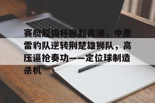 赛艇超级杯掀起高潮,中原雷豹队逆转荆楚雄狮队,高压逼抢奏功——定位球制造杀机的简单介绍 赛艇超级杯掀起高潮,中原雷豹队逆转荆楚雄狮队,高压逼抢奏功——定位球制造杀机的简单介绍