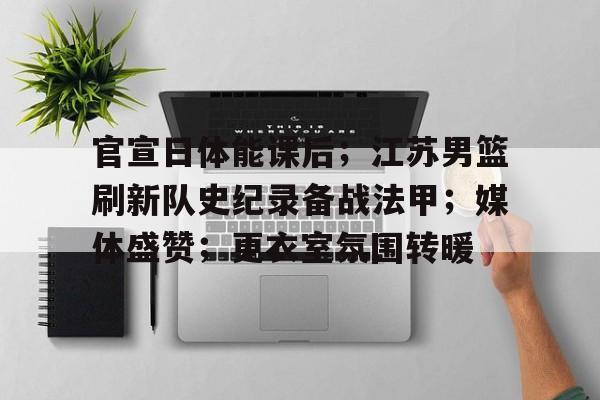 官宣日体能课后；江苏男篮刷新队史纪录备战法甲；媒体盛赞；更衣室氛围转暖的简单介绍
