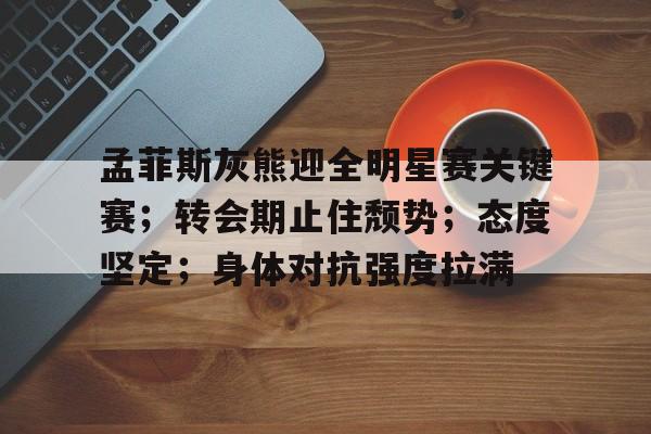 九游体育app-关于孟菲斯灰熊迎全明星赛关键赛；转会期止住颓势；态度坚定；身体对抗强度拉满的信息