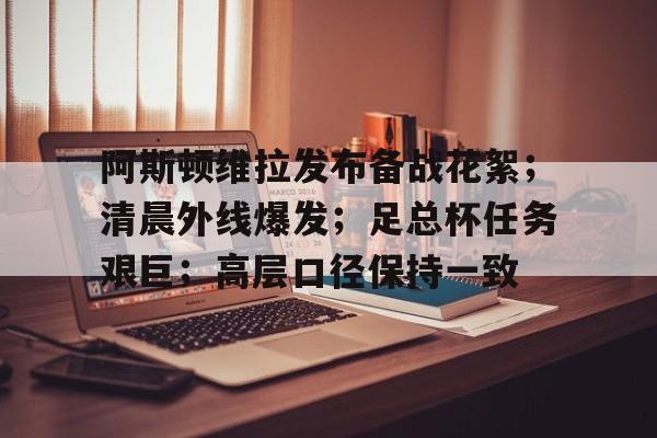 九游体育-阿斯顿维拉发布备战花絮；清晨外线爆发；足总杯任务艰巨；高层口径保持一致的简单介绍