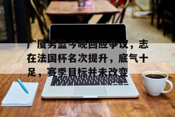 九游体育app-关于广厦男篮今晚回应争议，志在法国杯名次提升，底气十足，赛季目标并未改变的信息